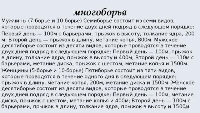многоборья Мужчины (7-борье и 10-борье) Семиборье состоит из семи видов, которые проводятся в течение двух дней подряд в следующем порядке: Первый день — 100м с барьерами, прыжок в высоту, толкание ядра, 200 м; Второй день — прыжок в длину, метание копья, 800м. Мужское десятиборье состоит из десяти видов, которые проводятся в течение двух дней подряд в следующем порядке: Первый день — 100м, прыжок в длину, толкание ядра, прыжок в высоту и 400м; Второй день — 110м с барьерами, метание диска, прыжок с шестом, метание копья и 1500м. Женщины (5-борье и 10-борье) Пятиборье состоит из пяти видов, которые проводятся в течение одного дня в следующем порядке: прыжок в длину, метание копья, 200м, метание диска и 1500м. Женское десятиборье состоит из десяти видов, которые проводятся в течение двух дней подряд в следующем порядке: Первый день — 100м, метание диска, прыжок с шестом, метание копья и 400м; Второй день — 100м с барьерами, прыжок в длину, толкание ядра, прыжок в высоту и 1500м 