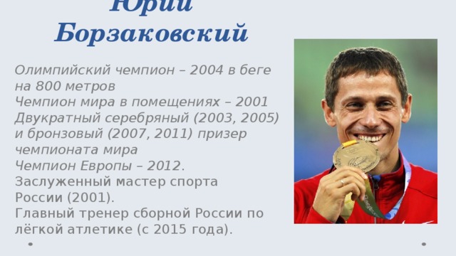 Юрий Борзаковский Олимпийский чемпион – 2004 в беге на 800 метров  Чемпион мира в помещениях – 2001  Двукратный серебряный (2003, 2005) и бронзовый (2007, 2011) призер чемпионата мира  Чемпион Европы – 2012 .  Заслуженный мастер спорта России (2001).  Главный тренер сборной России по лёгкой атлетике (с 2015 года). 