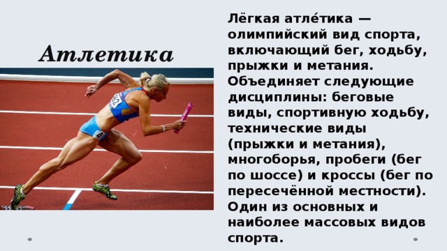 Лёгкая атле́тика — олимпийский вид спорта, включающий бег, ходьбу, прыжки и метания. Объединяет следующие дисциплины: беговые виды, спортивную ходьбу, технические виды (прыжки и метания), многоборья, пробеги (бег по шоссе) и кроссы (бег по пересечённой местности). Один из основных и наиболее массовых видов спорта. Атлетика 