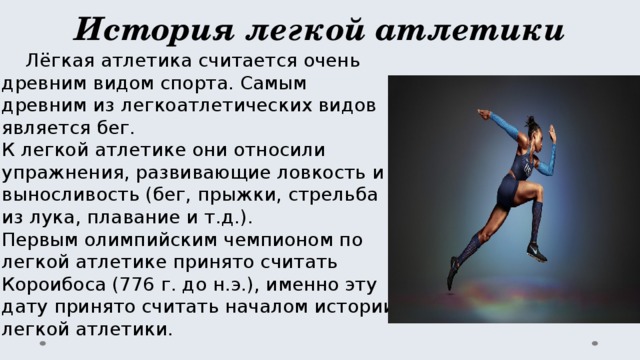 История легкой атлетики  Лёгкая атлетика считается очень древним видом спорта. Самым древним из легкоатлетических видов является бег.  К легкой атлетике они относили упражнения, развивающие ловкость и выносливость (бег, прыжки, стрельба из лука, плавание и т.д.).  Первым олимпийским чемпионом по легкой атлетике принято считать Короибоса (776 г. до н.э.), именно эту дату принято считать началом истории легкой атлетики.   