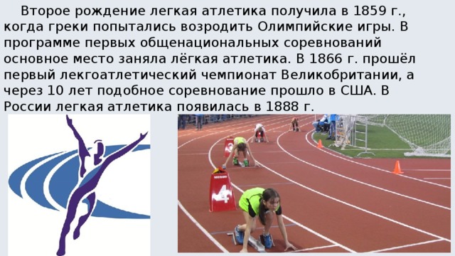  Второе рождение легкая атлетика получила в 1859 г., когда греки попытались возродить Олимпийские игры. В программе первых общенациональных соревнований основное место заняла лёгкая атлетика. В 1866 г. прошёл первый лекгоатлетический чемпионат Великобритании, а через 10 лет подобное соревнование прошло в США. В России легкая атлетика появилась в 1888 г. 