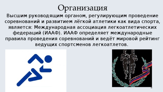 Организация Высшим руководящим органом, регулирующим проведение соревнований и развитием лёгкой атлетики как вида спорта, является: Международная ассоциация легкоатлетических федераций (ИААФ). ИААФ определяет международные правила проведения соревнований и ведёт мировой рейтинг ведущих спортсменов легкоатлетов. 