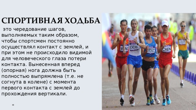 СПОРТИВНАЯ ХОДЬБА  это чередование шагов, выполняемых таким образом, чтобы спортсмен постоянно осуществлял контакт с землей, и при этом не происходило видимой для человеческого глаза потери контакта. Вынесенная вперед (опорная) нога должна быть полностью выпрямлена (т.е. не согнута в колене) с момента первого контакта с землей до прохождения вертикали. 