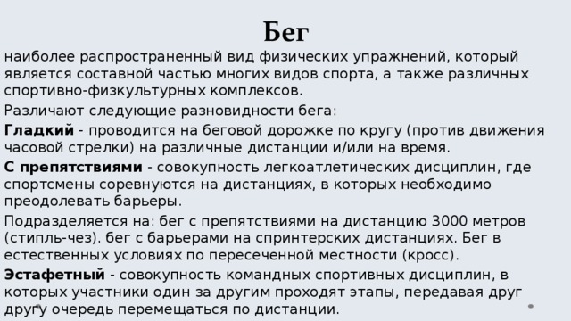 Бег наиболее распространенный вид физических упражнений, который является составной частью многих видов спорта, а также различных спортивно-физкультурных комплексов. Различают следующие разновидности бега: Гладкий - проводится на беговой дорожке по кругу (против движения часовой стрелки) на различные дистанции и/или на время. С препятствиями - совокупность легкоатлетических дисциплин, где спортсмены соревнуются на дистанциях, в которых необходимо преодолевать барьеры. Подразделяется на: бег с препятствиями на дистанцию 3000 метров (стипль-чез). бег с барьерами на спринтерских дистанциях. Бег в естественных условиях по пересеченной местности (кросс). Эстафетный - совокупность командных спортивных дисциплин, в которых участники один за другим проходят этапы, передавая друг другу очередь перемещаться по дистанции. 