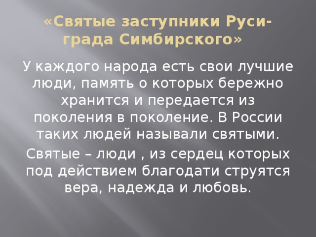 «Святые заступники Руси-града Симбирского» У каждого народа есть свои лучшие люди, память о которых бережно хранится и передается из поколения в поколение. В России таких людей называли святыми. Святые – люди , из сердец которых под действием благодати струятся вера, надежда и любовь. 