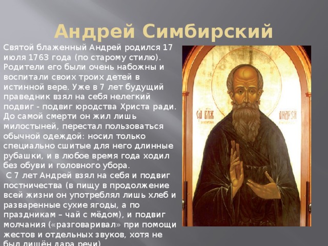 Андрей Симбирский Святой блаженный Андрей родился 17 июля 1763 года (по старому стилю). Родители его были очень набожны и воспитали своих троих детей в истинной вере. Уже в 7 лет будущий праведник взял на себя нелегкий подвиг - подвиг юродства Христа ради. До самой смерти он жил лишь милостыней, перестал пользоваться обычной одеждой: носил только специально сшитые для него длинные рубашки, и в любое время года ходил без обуви и головного убора.  С 7 лет Андрей взял на себя и подвиг постничества (в пищу в продолжение всей жизни он употреблял лишь хлеб и разваренные сухие ягоды, а по праздникам – чай с мёдом), и подвиг молчания («разговаривал» при помощи жестов и отдельных звуков, хотя не был лишён дара речи). 