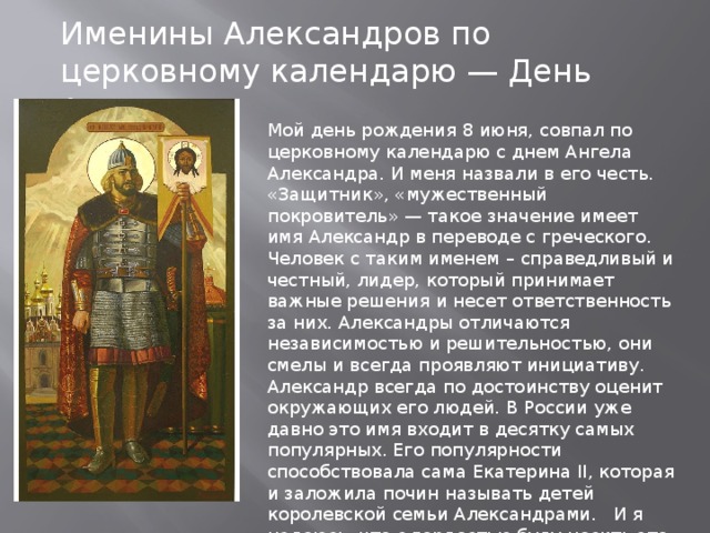 Именины Александров по церковному календарю — День Ангела. Мой день рождения 8 июня, совпал по церковному календарю с днем Ангела Александра. И меня назвали в его честь. «Защитник», «мужественный покровитель» — такое значение имеет имя Александр в переводе с греческого. Человек с таким именем – справедливый и честный, лидер, который принимает важные решения и несет ответственность за них. Александры отличаются независимостью и решительностью, они смелы и всегда проявляют инициативу. Александр всегда по достоинству оценит окружающих его людей. В России уже давно это имя входит в десятку самых популярных. Его популярности способствовала сама Екатерина II, которая и заложила почин называть детей королевской семьи Александрами. И я надеюсь, что с гордостью буду носить это имя и соответствовать ему. 