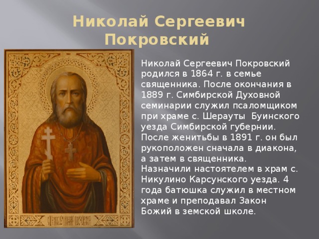 Николай Сергеевич Покровский Николай Сергеевич Покровский родился в 1864 г. в семье священника. После окончания в 1889 г. Симбирской Духовной семинарии служил псаломщиком при храме с. Шерауты Буинского уезда Симбирской губернии. После женитьбы в 1891 г. он был рукоположен сначала в диакона, а затем в священника. Назначили настоятелем в храм с. Никулино Карсунского уезда. 4 года батюшка служил в местном храме и преподавал Закон Божий в земской школе. 
