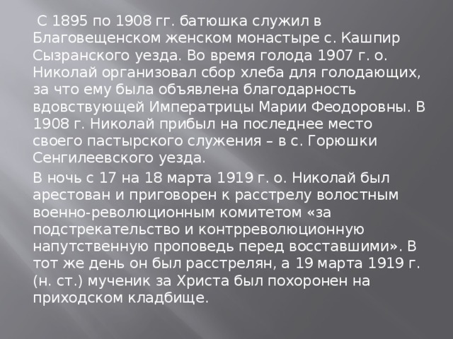  С 1895 по 1908 гг. батюшка служил в Благовещенском женском монастыре с. Кашпир Сызранского уезда. Во время голода 1907 г. о. Николай организовал сбор хлеба для голодающих, за что ему была объявлена благодарность вдовствующей Императрицы Марии Феодоровны. В 1908 г. Николай прибыл на последнее место своего пастырского служения – в с. Горюшки Сенгилеевского уезда. В ночь с 17 на 18 марта 1919 г. о. Николай был арестован и приговорен к расстрелу волостным военно-революционным комитетом «за подстрекательство и контрреволюционную напутственную проповедь перед восставшими». В тот же день он был расстрелян, а 19 марта 1919 г. (н. ст.) мученик за Христа был похоронен на приходском кладбище. 