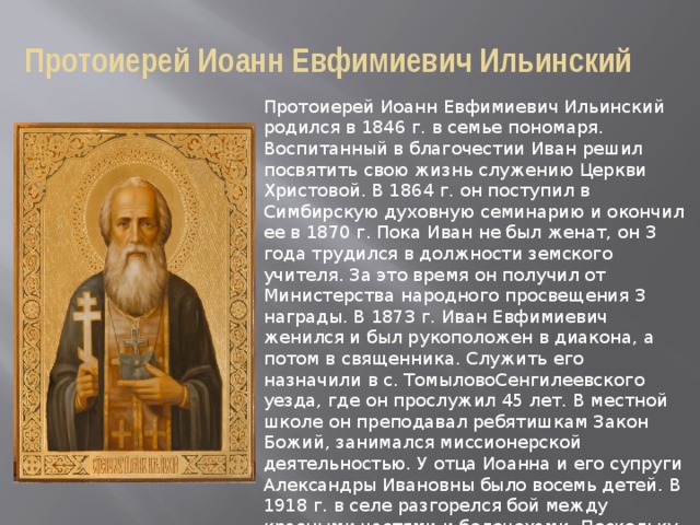 Протоиерей Иоанн Евфимиевич Ильинский Протоиерей Иоанн Евфимиевич Ильинский родился в 1846 г. в семье пономаря. Воспитанный в благочестии Иван решил посвятить свою жизнь служению Церкви Христовой. В 1864 г. он поступил в Симбирскую духовную семинарию и окончил ее в 1870 г. Пока Иван не был женат, он 3 года трудился в должности земского учителя. За это время он получил от Министерства народного просвещения 3 награды. В 1873 г. Иван Евфимиевич женился и был рукоположен в диакона, а потом в священника. Служить его назначили в с. ТомыловоСенгилеевского уезда, где он прослужил 45 лет. В местной школе он преподавал ребятишкам Закон Божий, занимался миссионерской деятельностью. У отца Иоанна и его супруги Александры Ивановны было восемь детей. В 1918 г. в селе разгорелся бой между красными частями и белочехами. Поскольку дом отца Иоанна был относительно просторным, штаб белочехов находился в нем. Это было поводом обвинить священника в пособничестве классовым врагам. 
