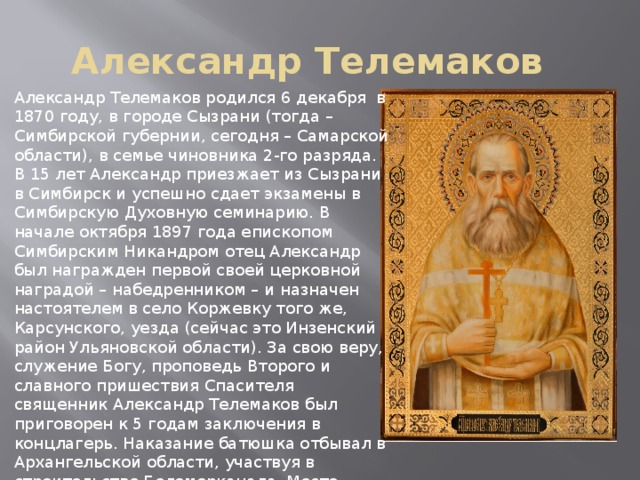Александр Телемаков Александр Телемаков родился 6 декабря в 1870 году, в городе Сызрани (тогда – Симбирской губернии, сегодня – Самарской области), в семье чиновника 2-го разряда. В 15 лет Александр приезжает из Сызрани в Симбирск и успешно сдает экзамены в Симбирскую Духовную семинарию. В начале октября 1897 года епископом Симбирским Никандром отец Александр был награжден первой своей церковной наградой – набедренником – и назначен настоятелем в село Коржевку того же, Карсунского, уезда (сейчас это Инзенский район Ульяновской области). За свою веру, служение Богу, проповедь Второго и славного пришествия Спасителя священник Александр Телемаков был приговорен к 5 годам заключения в концлагерь. Наказание батюшка отбывал в Архангельской области, участвуя в строительстве Беломорканала. Место последнего упокоения священника Александра Телемакова неизвестно. 