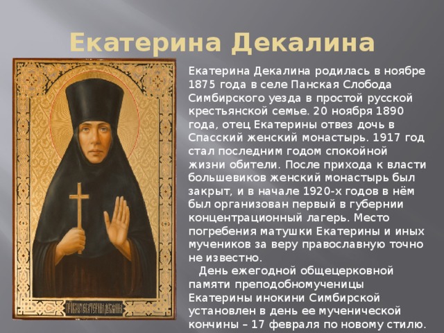 Екатерина Декалина Екатерина Декалина родилась в ноябре 1875 года в селе Панская Слобода Симбирского уезда в простой русской крестьянской семье. 20 ноября 1890 года, отец Екатерины отвез дочь в Спасский женский монастырь. 1917 год стал последним годом спокойной жизни обители. После прихода к власти большевиков женский монастырь был закрыт, и в начале 1920-х годов в нём был организован первый в губернии концентрационный лагерь. Место погребения матушки Екатерины и иных мучеников за веру православную точно не известно.  День ежегодной общецерковной памяти преподобномученицы Екатерины инокини Симбирской установлен в день ее мученической кончины – 17 февраля по новому стилю. 