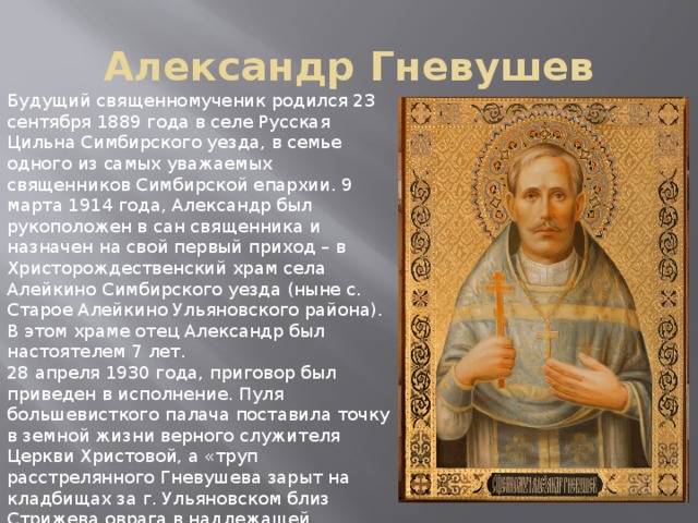 Александр Гневушев Будущий священномученик родился 23 сентября 1889 года в селе Русская Цильна Симбирского уезда, в семье одного из самых уважаемых священников Симбирской епархии. 9 марта 1914 года, Александр был рукоположен в сан священника и назначен на свой первый приход – в Христорождественский храм села Алейкино Симбирского уезда (ныне с. Старое Алейкино Ульяновского района). В этом храме отец Александр был настоятелем 7 лет. 28 апреля 1930 года, приговор был приведен в исполнение. Пуля большевисткого палача поставила точку в земной жизни верного служителя Церкви Христовой, а «труп расстрелянного Гневушева зарыт на кладбищах за г. Ульяновском близ Стрижева оврага в надлежащей глубине». День общецерковной памяти священномученика Александра Телемакова, пресвитера Бряндинского, установлен в день его мученической кончины – 28 апреля по новому стилю. 