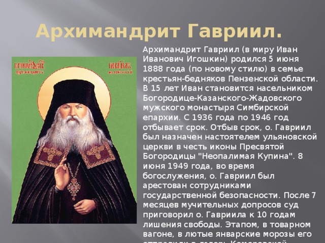 Архимандрит Гавриил. Архимандрит Гавриил (в миру Иван Иванович Игошкин) родился 5 июня 1888 года (по новому стилю) в семье крестьян-бедняков Пензенской области. В 15 лет Иван становится насельником Богородице-Казанского-Жадовского мужского монастыря Симбирской епархии. С 1936 года по 1946 год отбывает срок. Отбыв срок, о. Гавриил был назначен настоятелем ульяновской церкви в честь иконы Пресвятой Богородицы 