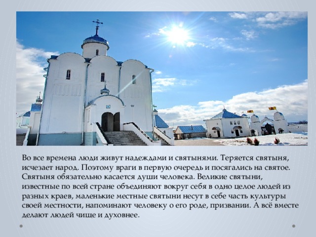 Во все времена люди живут надеждами и святынями. Теряется святыня, исчезает народ. Поэтому враги в первую очередь и посягались на святое. Святыня обязательно касается души человека. Великие святыни, известные по всей стране объединяют вокруг себя в одно целое людей из разных краев, маленькие местные святыни несут в себе часть культуры своей местности, напоминают человеку о его роде, призвании. А всё вместе делают людей чище и духовнее. 