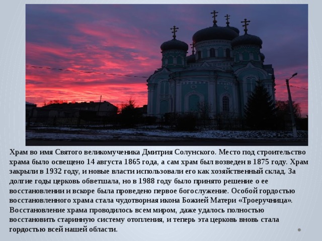 Храм во имя Святого великомученика Дмитрия Солунского. Место под строительство храма было освещено 14 августа 1865 года, а сам храм был возведен в 1875 году. Храм закрыли в 1932 году, и новые власти использовали его как хозяйственный склад. За долгие годы церковь обветшала, но в 1988 году было принято решение о ее восстановлении и вскоре была проведено первое богослужение. Особой гордостью восстановленного храма стала чудотворная икона Божией Матери «Троеручница». Восстановление храма проводилось всем миром, даже удалось полностью восстановить старинную систему отопления, и теперь эта церковь вновь стала гордостью всей нашей области. 