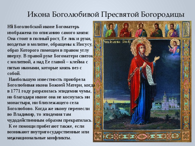 Икона Боголюбивой Пресвятой Богородицы На Боголюбской иконе Богоматерь изображена по описанию самого князя: Она стоит в полный рост, Ее лик и руки, воздетые в молитве, обращены к Иисусу, образ Которого помещен в правом углу вверху. В правой руке Богоматери свиток с молитвой, а над Ее главой – клейма с пятью иконами, которые князь вез с собой.  Наибольшую известность приобрела Боголюбивая икона Божией Матери, когда в 1771 году разразилась эпидемия чумы, но благодаря иконе она не коснулась ни монастыря, ни близлежащего села Боголюбово. Когда же икону перенесли во Владимир, то эпидемия там чудодейственным образом прекратилась.  К ее помощи прибегают также, если возникают внутригосударственные или межнациональные конфликты . 