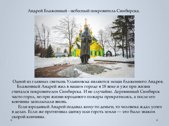  Андрей Блаженный - небесный покровитель Симбирска.  Одной из главных святынь Ульяновска являются мощи блаженного Андрея.  Блаженный Андрей жил в нашем городе в 18 веке и уже при жизни считался покровителем Симбирска. И не случайно. Деревянный Симбирск часто горел, но при жизни юродивого пожары прекратились, а после его кончины заполыхали вновь.  Если юродивый Андрей подавал кому-то деньги, то человека ждал успех в делах. Если же протягивал щепку или горсть земли — это было знаком скорой кончины. 