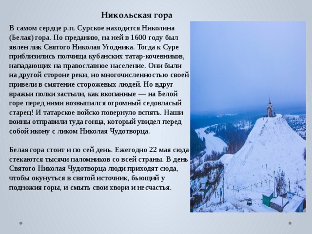 Никольская гора В самом сердце р.п. Сурское находится Николина (Белая) гора. По преданию, на ней в 1600 году был явлен лик Святого Николая Угодника. Тогда к Суре приблизились полчища кубанских татар-кочевников, нападающих на православное население. Они были на другой стороне реки, но многочисленностью своей привели в смятение сторожевых людей. Но вдруг вражьи полки застыли, как вкопанные — на Белой горе перед ними возвышался огромный седовласый старец! И татарское войско повернуло вспять. Наши воины отправили туда гонца, который увидел перед собой икону с ликом Николая Чудотворца. Белая гора стоит и по сей день. Ежегодно 22 мая сюда стекаются тысячи паломников со всей страны. В день Святого Николая Чудотворца люди приходят сюда, чтобы окунуться в святой источник, бьющий у подножия горы, и смыть свои хвори и несчастья. 
