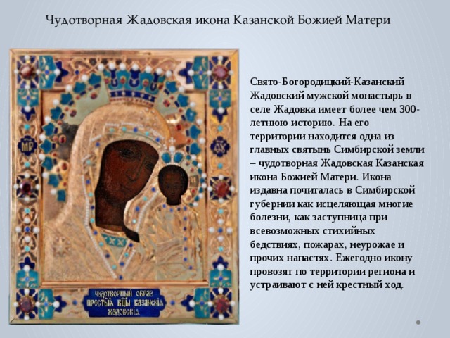 Чудотворная Жадовская икона Казанской Божией Матери Свято-Богородицкий-Казанский Жадовский мужской монастырь в селе Жадовка имеет более чем 300-летнюю историю. На его территории находится одна из главных святынь Симбирской земли – чудотворная Жадовская Казанская икона Божией Матери. Икона издавна почиталась в Симбирской губернии как исцеляющая многие болезни, как заступница при всевозможных стихийных бедствиях, пожарах, неурожае и прочих напастях. Ежегодно икону провозят по территории региона и устраивают с ней крестный ход. 