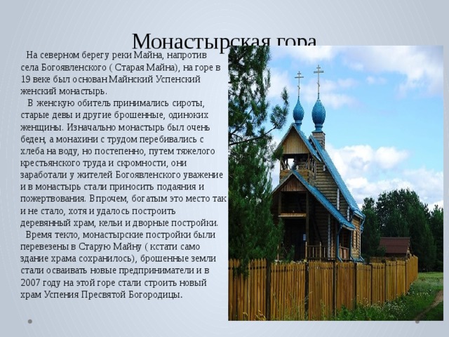 Монастырская гора  На северном берегу реки Майна, напротив села Богоявленского ( Старая Майна), на горе в 19 веке был основан Майнский Успенский женский монастырь.  В женскую обитель принимались сироты, старые девы и другие брошенные, одиноких женщины. Изначально монастырь был очень беден, а монахини с трудом перебивались с хлеба на воду, но постепенно, путем тяжелого крестьянского труда и скромности, они заработали у жителей Богоявленского уважение и в монастырь стали приносить подаяния и пожертвования. Впрочем, богатым это место так и не стало, хотя и удалось построить деревянный храм, кельи и дворные постройки.  Время текло, монастырские постройки были перевезены в Старую Майну ( кстати само здание храма сохранилось), брошенные земли стали осваивать новые предприниматели и в 2007 году на этой горе стали строить новый храм Успения Пресвятой Богородицы . 
