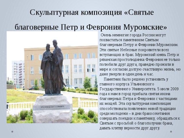 Скульптурная композиция «Святые благоверные Петр и Феврония Муромские»  Очень немногие города России могут похвастаться памятником Святым благоверным Петру и Февронии Муромским. Эти святые Небесные покровители всех вступающих в брак. Муромский князь Петр и рязанская простолюдинка Феврония не только полюбили друг друга, праведно прожили в мире и согласии долгую счастливую жизнь, но даже умерли в один день и час.  Памятник было решено установить у главного корпуса Ульяновского Государственного Университета. 5 июля 2009 года к нам в город прибыла святая икона благоверных Петра и Февронии с частицами их мощей. Эта скульптурная композиция способствовала появлению новой традиции среди молодежи – в дни бракосочетания совершать поездки к памятнику, обращаться к Святым с просьбой о благополучии брака, давать клятву верности друг другу. 