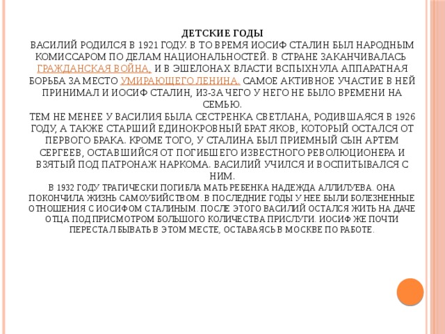 Детские годы  Василий родился в 1921 году. В то время Иосиф Сталин был народным комиссаром по делам национальностей. В стране заканчивалась Гражданская война, и в эшелонах власти вспыхнула аппаратная борьба за место умирающего Ленина. Самое активное участие в ней принимал и Иосиф Сталин, из-за чего у него не было времени на семью.  Тем не менее у Василия была сестренка Светлана, родившаяся в 1926 году, а также старший единокровный брат Яков, который остался от первого брака. Кроме того, у Сталина был приемный сын Артем Сергеев, оставшийся от погибшего известного революционера и взятый под патронаж наркома. Василий учился и воспитывался с ним.  В 1932 году трагически погибла мать ребенка Надежда Аллилуева. Она покончила жизнь самоубийством. В последние годы у нее были болезненные отношения с Иосифом Сталиным. После этого Василий остался жить на даче отца под присмотром большого количества прислуги. Иосиф же почти перестал бывать в этом месте, оставаясь в Москве по работе. 