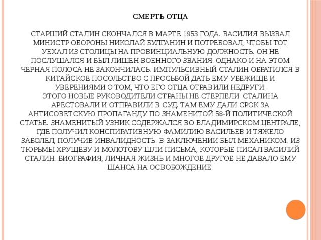 Смерть отца   Старший Сталин скончался в марте 1953 года. Василия вызвал министр обороны Николай Булганин и потребовал, чтобы тот уехал из столицы на провинциальную должность. Он не послушался и был лишен военного звания. Однако и на этом черная полоса не закончилась. Импульсивный Сталин обратился в китайское посольство с просьбой дать ему убежище и уверениями о том, что его отца отравили недруги.  Этого новые руководители страны не стерпели. Сталина арестовали и отправили в суд. Там ему дали срок за антисоветскую пропаганду по знаменитой 58-й политической статье. Знаменитый узник содержался во Владимирском централе, где получил конспиративную фамилию Васильев и тяжело заболел, получив инвалидность. В заключении был механиком. Из тюрьмы Хрущеву и Молотову шли письма, которые писал Василий Сталин. Биография, личная жизнь и многое другое не давало ему шанса на освобождение.   