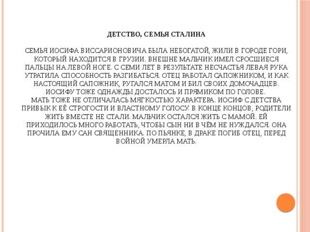 Детство, семья Сталина   Семья Иосифа Виссарионовича была небогатой, жили в городе Гори, который находится в Грузии. Внешне мальчик имел сросшиеся пальцы на левой ноге. С семи лет в результате несчастья левая рука утратила способность разгибаться. Отец работал сапожником, и как настоящий сапожник, ругался матом и бил своих домочадцев. Иосифу тоже однажды досталось и прямиком по голове.  Мать тоже не отличалась мягкостью характера. Иосиф с детства привык к её строгости и властному голосу. В конце концов, родители жить вместе не стали. Мальчик остался жить с мамой. Ей приходилось много работать, чтобы сын ни в чём не нуждался. Она прочила ему сан священника. По пьянке, в драке погиб отец, перед войной умерла мать.   