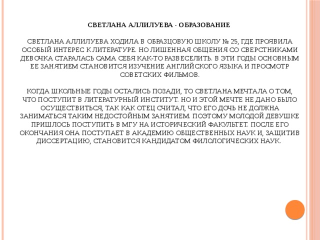 Светлана Аллилуева - Образование    Светлана Аллилуева ходила в образцовую школу № 25, где проявила особый интерес к литературе. Но лишенная общения со сверстниками девочка старалась сама себя как-то развеселить. В эти годы основным ее занятием становится изучение английского языка и просмотр советских фильмов.   Когда школьные годы остались позади, то Светлана мечтала о том, что поступит в Литературный институт. Но и этой мечте не дано было осуществиться, так как отец считал, что его дочь не должна заниматься таким недостойным занятием. Поэтому молодой девушке пришлось поступить в МГУ на исторический факультет. После его окончания она поступает в Академию общественных наук и, защитив диссертацию, становится кандидатом филологических наук.   