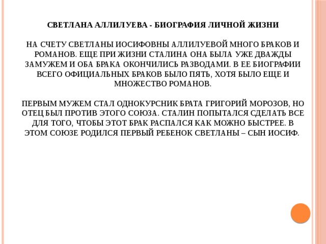 Светлана Аллилуева - биография личной жизни   На счету Светланы Иосифовны Аллилуевой много браков и романов. Еще при жизни Сталина она была уже дважды замужем и оба брака окончились разводами. В ее биографии всего официальных браков было пять, хотя было еще и множество романов.   Первым мужем стал однокурсник брата Григорий Морозов, но отец был против этого союза. Сталин попытался сделать все для того, чтобы этот брак распался как можно быстрее. В этом союзе родился первый ребенок Светланы – сын Иосиф.   