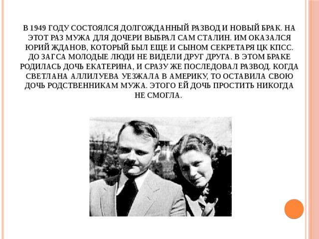 В 1949 году состоялся долгожданный развод и новый брак. На этот раз мужа для дочери выбрал сам Сталин. Им оказался Юрий Жданов, который был еще и сыном секретаря ЦК КПСС. До ЗАГСа молодые люди не видели друг друга. В этом браке родилась дочь Екатерина, и сразу же последовал развод. Когда Светлана Аллилуева уезжала в Америку, то оставила свою дочь родственникам мужа. Этого ей дочь простить никогда не смогла.   