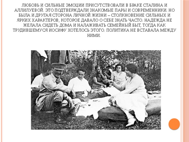 Любовь и сильные эмоции присутствовали в браке Сталина и Аллилуевой. Это подтверждали знакомые пары и современники. Но была и другая сторона личной жизни – столкновение сильных и ярких характеров, которое давало о себе знать часто. Надежда не желала сидеть дома и налаживать семейный быт, тогда как трудившемуся Иосифу хотелось этого. Политика не вставала между ними. 