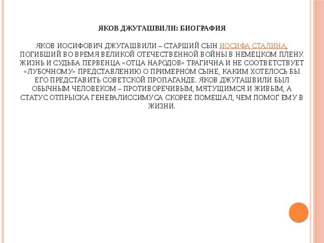 Яков Джугашвили: биография    Яков Иосифович Джугашвили – старший сын Иосифа Сталина , погибший во время Великой Отечественной войны в немецком плену. Жизнь и судьба первенца «отца народов» трагична и не соответствует «лубочному» представлению о примерном сыне, каким хотелось бы его представить советской пропаганде. Яков Джугашвили был обычным человеком – противоречивым, мятущимся и живым, а статус отпрыска генералиссимуса скорее помешал, чем помог ему в жизни. 