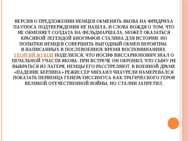 Версия о предложении немцев обменять Якова на Фридриха Паулюса подтверждения не нашла, и слова вождя о том, что не обменяет солдата на фельдмаршала, может оказаться красивой легендой биографов Сталина для истории. Но попытки немцев совершить выгодный обмен вероятны.  В написанных в послевоенное время воспоминаниях Георгий Жуков поделился, что Иосиф Виссарионович знал о печальной участи Якова. При встрече он обронил, что сыну не выбраться из лагеря, немцы его расстреляют. В военной драме «Падение Берлина» режиссер Михаил Чиаурели намеревался показать первенца генералиссимуса как трагического героя Великой Отечественной войны, но Сталин запретил. 