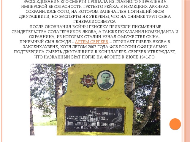 Труп Джугашвили сожгли в лагерном крематории. Урна с сопроводительными документами о гибели Якова и результатами расследования его смерти пропала из Главного управления имперской безопасности Третьего рейха. В немецких архивах сохранилось фото, на котором запечатлен погибший Яков Джугашвили, но эксперты не уверены, что на снимке труп сына генералиссимуса.   После окончания войны генсеку привезли письменные свидетельства солагерников Якова, а также показания коменданта и охранника, из которых Сталин узнал о мужестве сына.  Приемный сын вождя – Артем Сергеев – отрицает гибель Якова в Заксенхаузене, хотя летом 2007 года ФСБ России официально подтвердила смерть Джугашвили в концлагере. Сергеев утверждает, что названный брат погиб на фронте в июле 1941-го.   