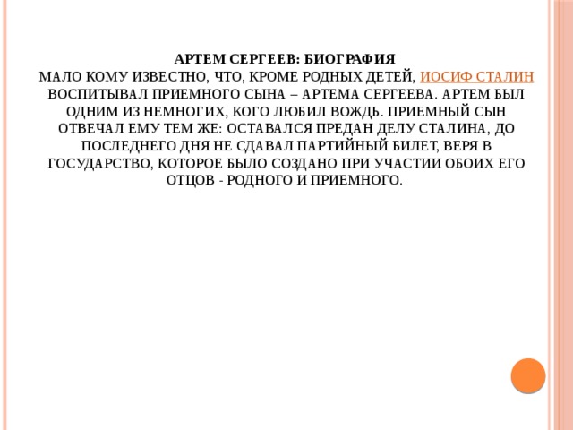 Артем Сергеев: биография  Мало кому известно, что, кроме родных детей, Иосиф Сталин воспитывал приемного сына – Артема Сергеева. Артем был одним из немногих, кого любил вождь. Приемный сын отвечал ему тем же: оставался предан делу Сталина, до последнего дня не сдавал партийный билет, веря в государство, которое было создано при участии обоих его отцов - родного и приемного.   