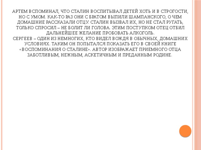 Артем вспоминал, что Сталин воспитывал детей хоть и в строгости, но с умом. Как-то раз они с братом выпили шампанского, о чем домашние рассказали отцу. Сталин вызвал их, но не стал ругать, только спросил – не болит ли голова. Этим поступком отец отбил дальнейшее желание пробовать алкоголь.  Сергеев – один из немногих, кто видел вождя в обычных, домашних условиях. Таким он попытался показать его в своей книге «Воспоминания о Сталине». Автор изображает приемного отца заботливым, нежным, аскетичным и преданным Родине.   
