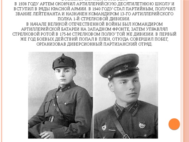 Военная служба и карьера  В 1938 году Артем окончил артиллерийскую десятилетнюю школу и вступил в ряды Красной армии. В 1940 году стал партийным, получил звание лейтенанта и назначен командиром 13-го артиллерийского полка 1-й стрелковой дивизии.  В начале Великой Отечественной войны был командиром артиллерийской батареи на Западном фронте, затем управлял стрелковой ротой в 175-м стрелковом полку той же дивизии. В первый же год боевых действий попал в плен, откуда совершил побег, организовав диверсионный партизанский отряд. 