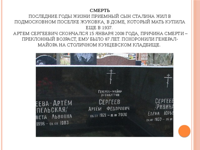 Смерть  Последние годы жизни приемный сын Сталина жил в подмосковном поселке Жуковка, в доме, который мать купила еще в 1937.  Артем Сергеевич скончался 15 января 2008 года, причина смерти – преклонный возраст, ему было 87 лет. Похоронили генерал-майора на столичном Кунцевском кладбище.   