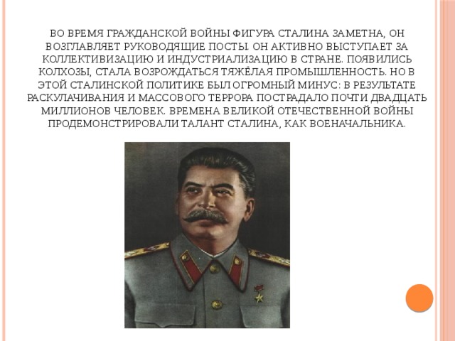 Во время гражданской войны фигура Сталина заметна, он возглавляет руководящие посты. Он активно выступает за коллективизацию и индустриализацию в стране. Появились колхозы, стала возрождаться тяжёлая промышленность. Но в этой сталинской политике был огромный минус: в результате раскулачивания и массового террора пострадало почти двадцать миллионов человек. Времена Великой Отечественной войны продемонстрировали талант Сталина, как военачальника.   