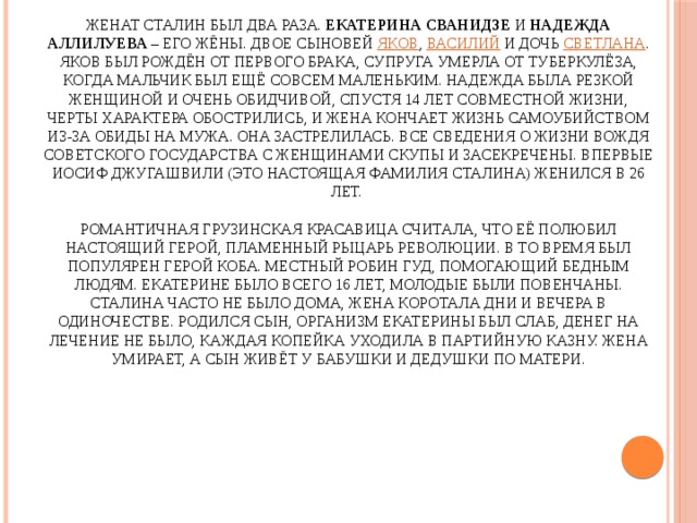 Иосиф Сталин - биография личной жизни   Женат Сталин был два раза. Екатерина Сванидзе и Надежда Аллилуева – его жёны. Двое сыновей Яков , Василий и дочь Светлана . Яков был рождён от первого брака, супруга умерла от туберкулёза, когда мальчик был ещё совсем маленьким. Надежда была резкой женщиной и очень обидчивой, спустя 14 лет совместной жизни, черты характера обострились, и жена кончает жизнь самоубийством из-за обиды на мужа. Она застрелилась. Все сведения о жизни вождя Советского государства с женщинами скупы и засекречены. Впервые Иосиф Джугашвили (это настоящая фамилия Сталина) женился в 26 лет.   Романтичная грузинская красавица считала, что её полюбил настоящий герой, пламенный рыцарь революции. В то время был популярен герой Коба. Местный Робин Гуд, помогающий бедным людям. Екатерине было всего 16 лет, молодые были повенчаны. Сталина часто не было дома, жена коротала дни и вечера в одиночестве. Родился сын, организм Екатерины был слаб, денег на лечение не было, каждая копейка уходила в партийную казну. Жена умирает, а сын живёт у бабушки и дедушки по матери. 