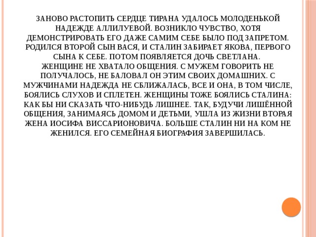 Заново растопить сердце тирана удалось молоденькой Надежде Аллилуевой. Возникло чувство, хотя демонстрировать его даже самим себе было под запретом. Родился второй сын Вася, и Сталин забирает Якова, первого сына к себе. Потом появляется дочь Светлана.  Женщине не хватало общения. С мужем говорить не получалось, не баловал он этим своих домашних. С мужчинами Надежда не сближалась, все и она, в том числе, боялись слухов и сплетен. Женщины тоже боялись Сталина: как бы ни сказать что-нибудь лишнее. Так, будучи лишённой общения, занимаясь домом и детьми, ушла из жизни вторая жена Иосифа Виссарионовича. Больше Сталин ни на ком не женился. Его семейная биография завершилась.    