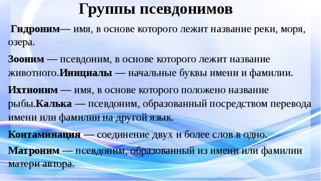 Группы псевдонимов  Гидроним — имя, в основе которого лежит название реки, моря, озера. Зооним — псевдоним, в основе которого лежит название животного. Инициалы — начальные буквы имени и фамилии. Ихтионим — имя, в основе которого положено название рыбы. Калька — псевдоним, образованный посредством перевода имени или фамилии на другой язык. Контаминация — соединение двух и более слов в одно. Матроним — псевдоним, образованный из имени или фамилии матери автора.