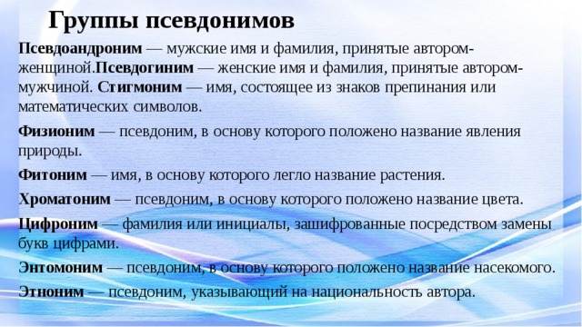 Группы псевдонимов Псевдоандроним — мужские имя и фамилия, принятые автором-женщиной. Псевдогиним — женские имя и фамилия, принятые автором-мужчиной. Стигмоним — имя, состоящее из знаков препинания или математических символов. Физионим — псевдоним, в основу которого положено название явления природы. Фитоним — имя, в основу которого легло название растения. Хроматоним — псевдоним, в основу которого положено название цвета. Цифроним — фамилия или инициалы, зашифрованные посредством замены букв цифрами. Энтомоним — псевдоним, в основу которого положено название насекомого. Этноним — псевдоним, указывающий на национальность автора.