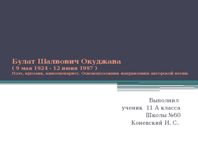 Булат Шалвович Oкуджава  ( 9 мая 1924 - 12 июня 1997 )  Поэт, прозаик, киносценарист. Основоположник направления авторской песни.   Выполнил ученик 11 А класса Школы №60 Коневский И. С. 