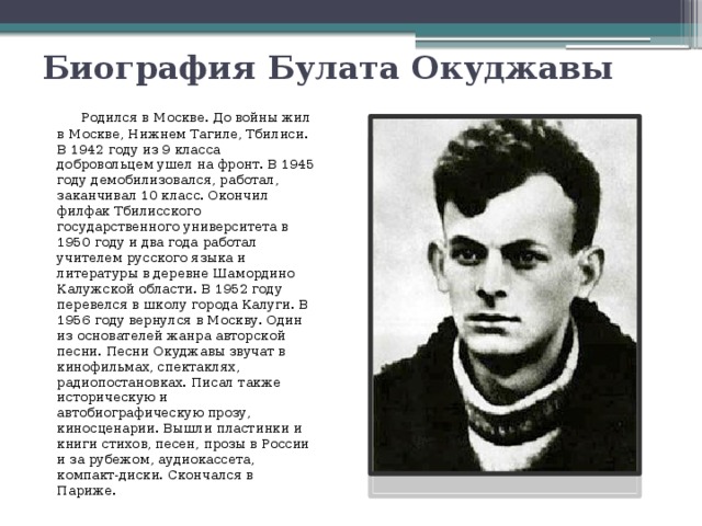 Биография Булата Окуджавы   Родился в Москве. До войны жил в Москве, Нижнем Тагиле, Тбилиси. В 1942 году из 9 класса добровольцем ушел на фронт. В 1945 году демобилизовался, работал, заканчивал 10 класс. Окончил филфак Тбилисского государственного университета в 1950 году и два года работал учителем русского языка и литературы в деревне Шамордино Калужской области. В 1952 году перевелся в школу города Калуги. В 1956 году вернулся в Москву. Один из основателей жанра авторской песни. Песни Окуджавы звучат в кинофильмах, спектаклях, радиопостановках. Писал также историческую и автобиографическую прозу, киносценарии. Вышли пластинки и книги стихов, песен, прозы в России и за рубежом, аудиокассета, компакт-диски. Скончался в Париже. 