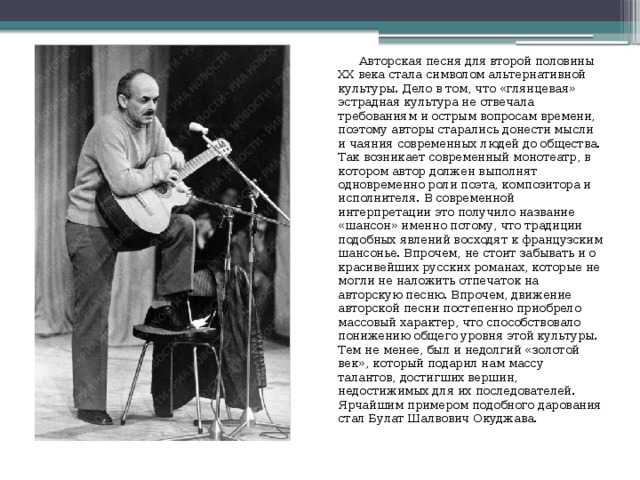  Авторская песня для второй половины XX века стала символом альтернативной культуры. Дело в том, что «глянцевая» эстрадная культура не отвечала требованиям и острым вопросам времени, поэтому авторы старались донести мысли и чаяния современных людей до общества. Так возникает современный монотеатр, в котором автор должен выполнят одновременно роли поэта, композитора и исполнителя. В современной интерпретации это получило название «шансон» именно потому, что традиции подобных явлений восходят к французским шансонье. Впрочем, не стоит забывать и о красивейших русских романах, которые не могли не наложить отпечаток на авторскую песню. Впрочем, движение авторской песни постепенно приобрело массовый характер, что способствовало понижению общего уровня этой культуры. Тем не менее, был и недолгий «золотой век», который подарил нам массу талантов, достигших вершин, недостижимых для их последователей. Ярчайшим примером подобного дарования стал Булат Шалвович Окуджава. 