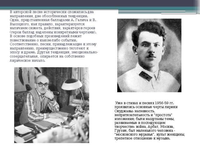 В авторской песне исторически сложились два направления, две обособленных тенденции. Одна, представленная балладами А. Галича и В. Высоцкого, как правило, характеризуется наличием сюжета, действия, характеров героев (герои баллад наделены конкретными чертами). В основе подобных произведений лежит повествование о каком-либо событии. Соответственно, песни, принадлежащие к этому направлению, преимущественно тяготеют к эпосу и драме. Другая тенденция, эмоционально-созерцательная, опирается на собственно лирическое начало.  Уже в стихах и песнях 1956-59 гг. проявились основные черты лирики Окуджавы: напевность, непритязательность и 