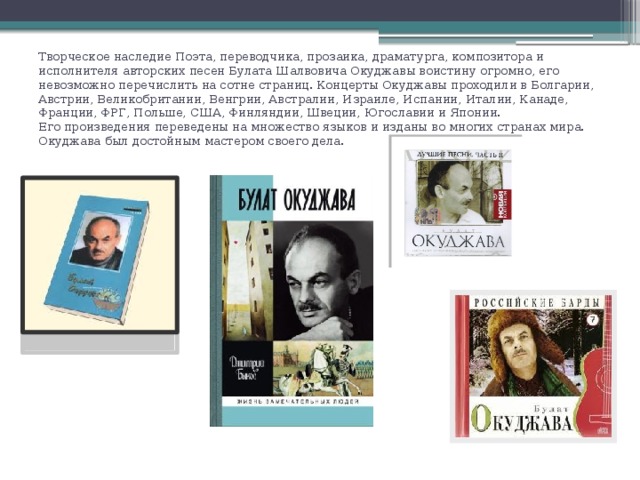 Творческое наследие Поэта, переводчика, прозаика, драматурга, композитора и исполнителя авторских песен Булата Шалвовича Окуджавы воистину огромно, его невозможно перечислить на сотне страниц. Концерты Окуджавы проходили в Болгарии, Австрии, Великобритании, Венгрии, Австралии, Израиле, Испании, Италии, Канаде, Франции, ФРГ, Польше, США, Финляндии, Швеции, Югославии и Японии.  Его произведения переведены на множество языков и изданы во многих странах мира. Окуджава был достойным мастером своего дела.   
